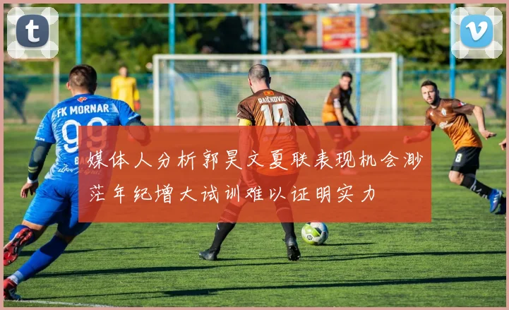媒体人分析郭昊文夏联表现机会渺茫年纪增大试训难以证明实力