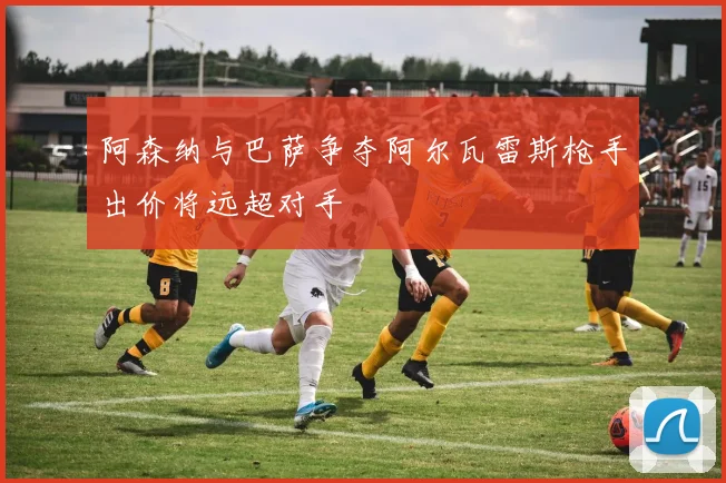 阿森纳与巴萨争夺阿尔瓦雷斯枪手出价将远超对手