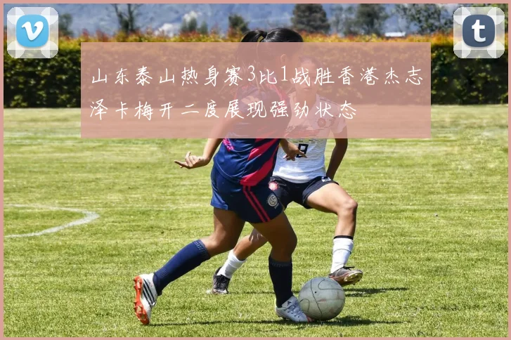 山东泰山热身赛3比1战胜香港杰志泽卡梅开二度展现强劲状态