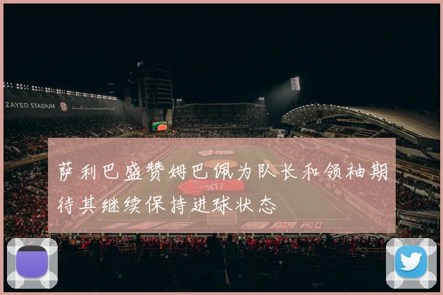 萨利巴盛赞姆巴佩为队长和领袖期待其继续保持进球状态