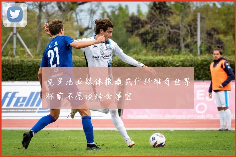 克罗地亚媒体报道武什科维奇世界杯前不愿谈转会事宜