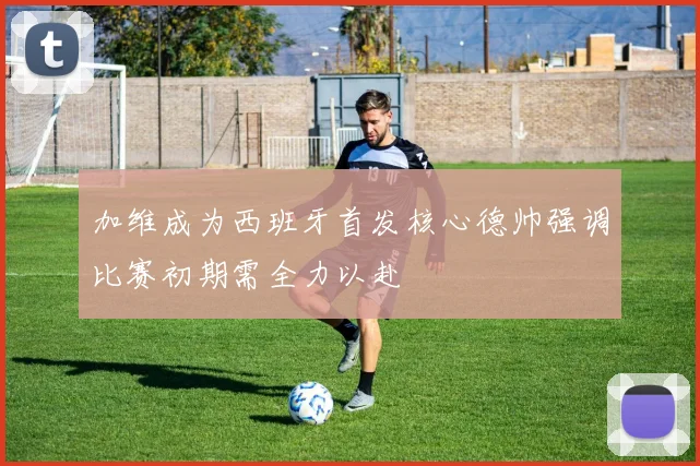 加维成为西班牙首发核心德帅强调比赛初期需全力以赴