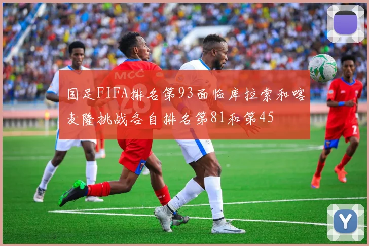 国足FIFA排名第93面临库拉索和喀麦隆挑战各自排名第81和第45