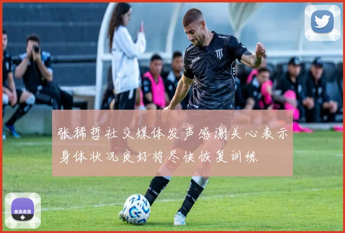 张稀哲社交媒体发声感谢关心表示身体状况良好将尽快恢复训练