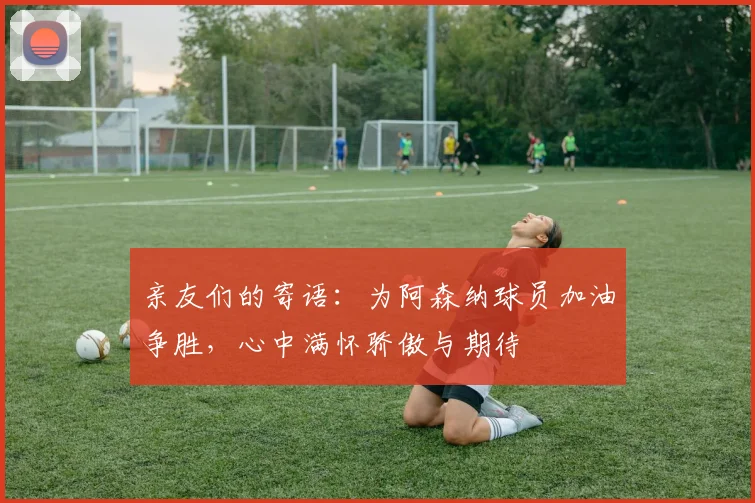 亲友们的寄语：为阿森纳球员加油争胜，心中满怀骄傲与期待