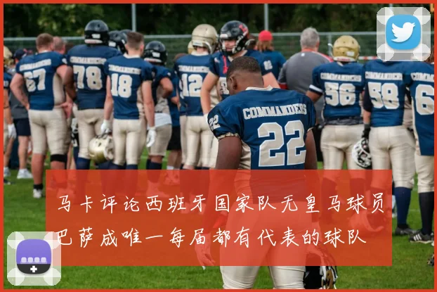 马卡评论西班牙国家队无皇马球员巴萨成唯一每届都有代表的球队