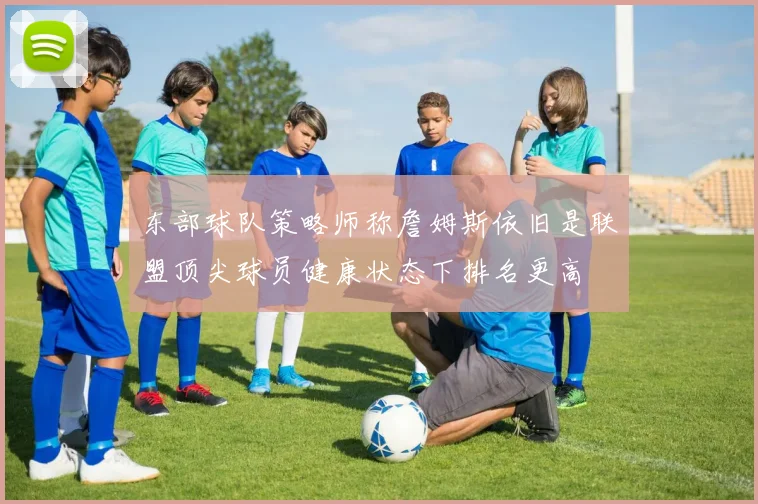 东部球队策略师称詹姆斯依旧是联盟顶尖球员健康状态下排名更高