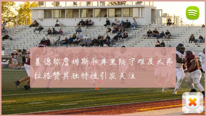 基德称詹姆斯和库里防守难度大弗拉格赞其独特性引发关注