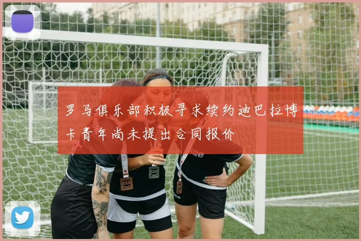 罗马俱乐部积极寻求续约迪巴拉博卡青年尚未提出合同报价