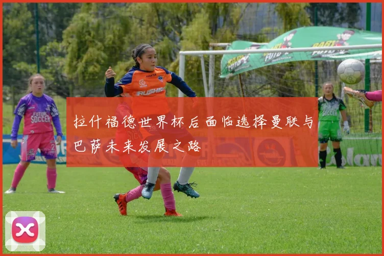 拉什福德世界杯后面临选择曼联与巴萨未来发展之路