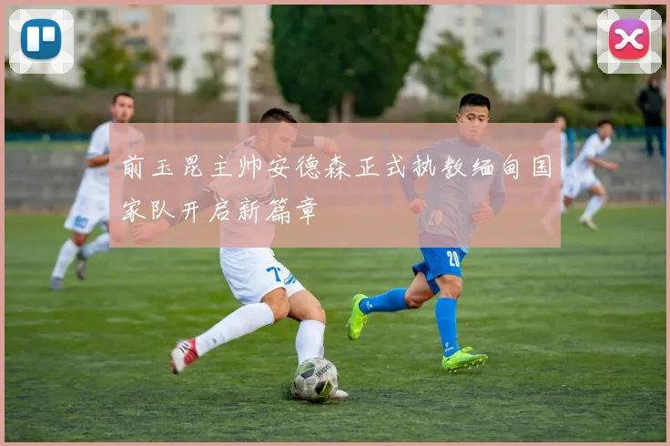 前玉昆主帅安德森正式执教缅甸国家队开启新篇章