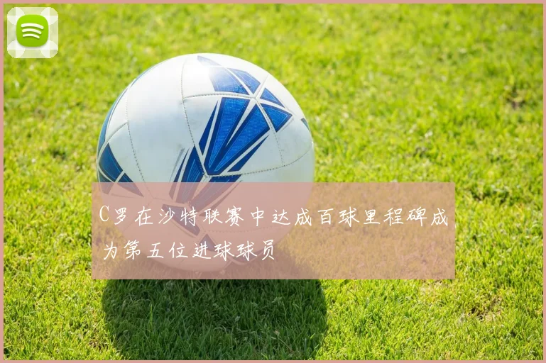 C罗在沙特联赛中达成百球里程碑成为第五位进球球员