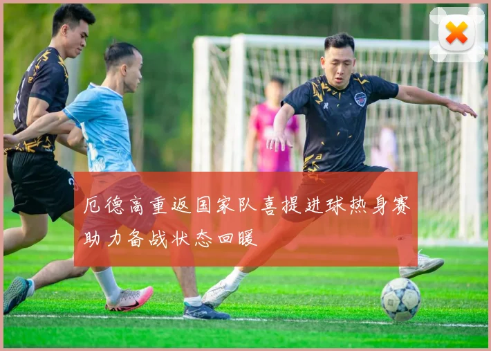 厄德高重返国家队喜提进球热身赛助力备战状态回暖