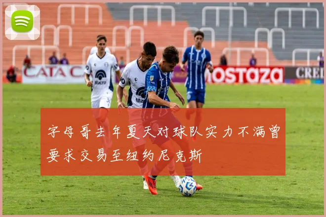 字母哥去年夏天对球队实力不满曾要求交易至纽约尼克斯