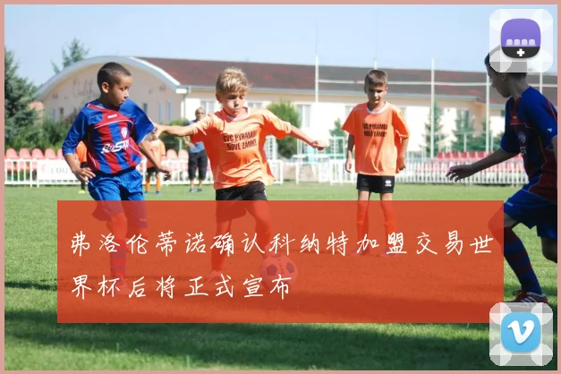 弗洛伦蒂诺确认科纳特加盟交易世界杯后将正式宣布