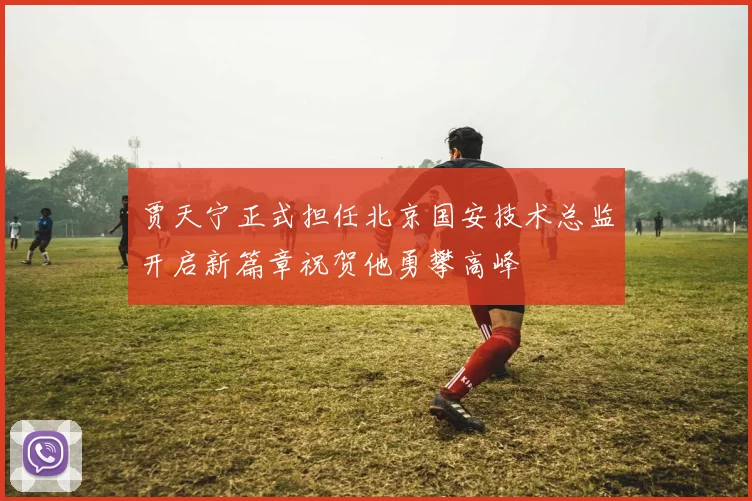 贾天宁正式担任北京国安技术总监开启新篇章祝贺他勇攀高峰