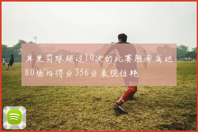 库里罚球超过10次的比赛胜率高达80场均得分356分表现惊艳