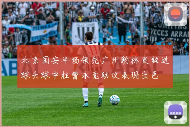 北京国安半场领先广州豹林良铭进球头球中柱曹永竞助攻表现出色