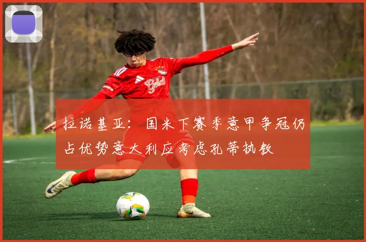 拉诺基亚：国米下赛季意甲争冠仍占优势意大利应考虑孔蒂执教