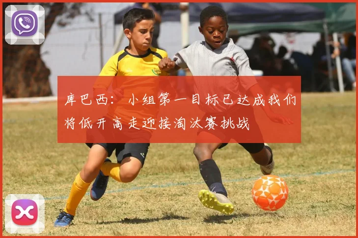 库巴西：小组第一目标已达成我们将低开高走迎接淘汰赛挑战